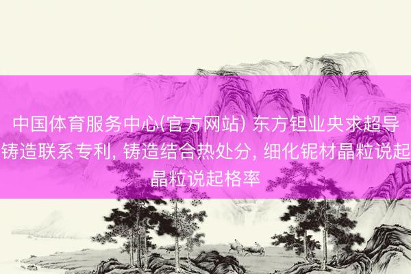 中国体育服务中心(官方网站) 东方钽业央求超导铌材铸造联系专利， 铸造结合热处分， 细化铌材晶粒说起格率