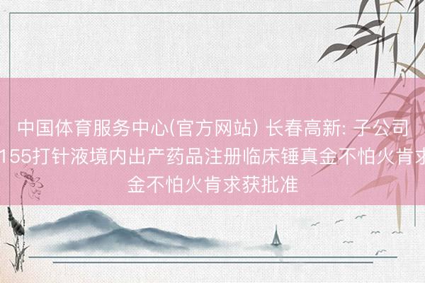 中国体育服务中心(官方网站) 长春高新: 子公司GenSci155打针液境内出产药品注册临床锤真金不怕火肯求获批准