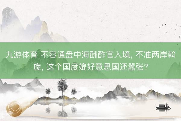 九游体育 不容通盘中海酬酢官入境， 不准两岸斡旋， 这个国度媲好意思国还嚣张?