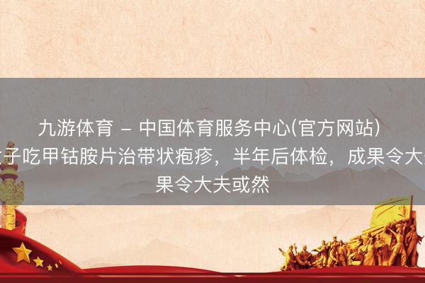 九游体育 - 中国体育服务中心(官方网站) 上海女子吃甲钴胺片治带状疱疹，半年后体检，成果令大夫或然