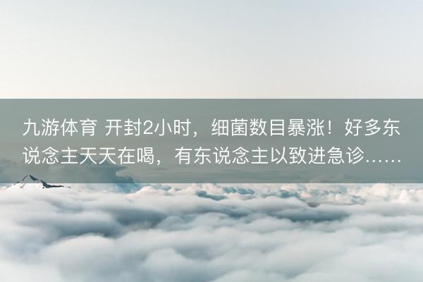 九游体育 开封2小时，细菌数目暴涨！好多东说念主天天在喝，有东说念主以致进急诊……