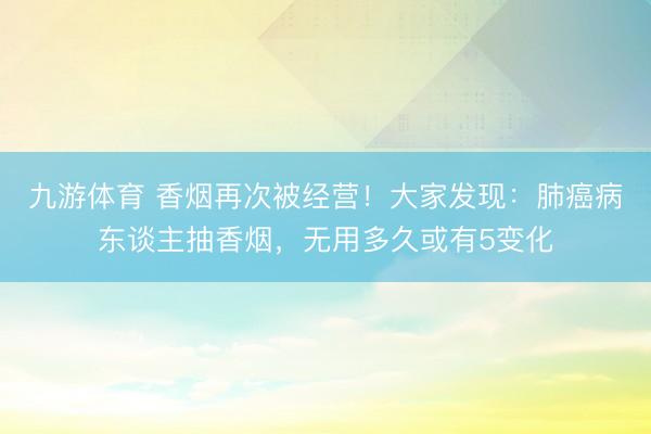 九游体育 香烟再次被经营！大家发现：肺癌病东谈主抽香烟，无用多久或有5变化