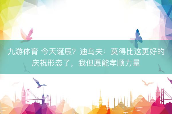 九游体育 今天诞辰？迪乌夫：莫得比这更好的庆祝形态了，我但愿能孝顺力量