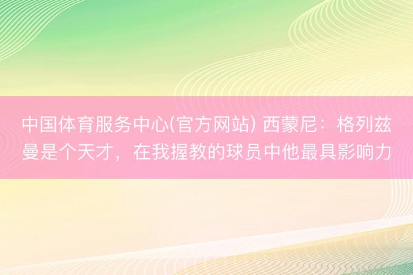 中国体育服务中心(官方网站) 西蒙尼：格列兹曼是个天才，在我握教的球员中他最具影响力