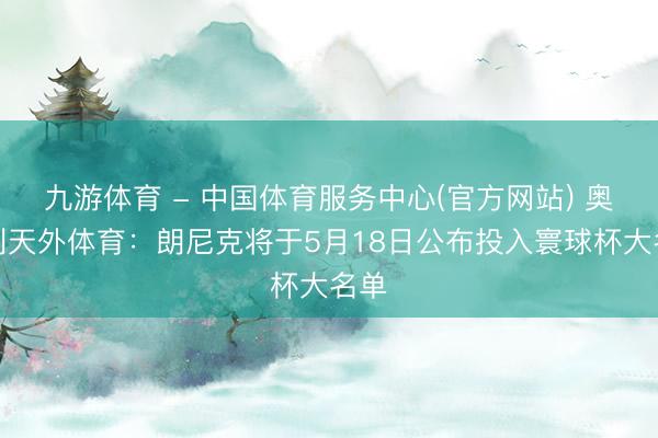 九游体育 - 中国体育服务中心(官方网站) 奥地利天外体育：朗尼克将于5月18日公布投入寰球杯大名单