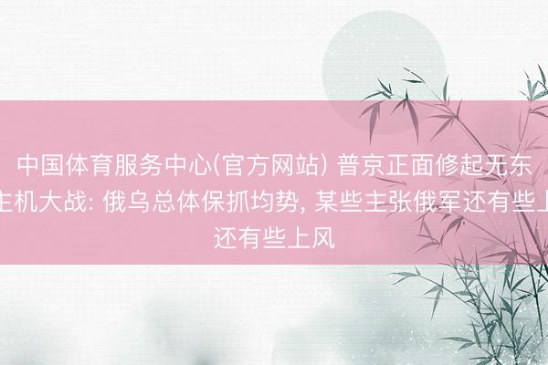 中国体育服务中心(官方网站) 普京正面修起无东谈主机大战: 俄乌总体保抓均势， 某些主张俄军还有些上风
