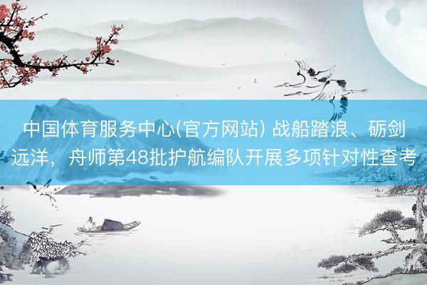 中国体育服务中心(官方网站) 战船踏浪、砺剑远洋，舟师第48批护航编队开展多项针对性查考