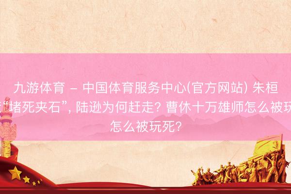 九游体育 - 中国体育服务中心(官方网站) 朱桓献策“堵死夹石”， 陆逊为何赶走? 曹休十万雄师怎么被玩死?