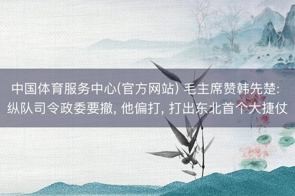 中国体育服务中心(官方网站) 毛主席赞韩先楚: 纵队司令政委要撤， 他偏打， 打出东北首个大捷仗