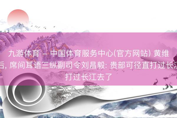 九游体育 - 中国体育服务中心(官方网站) 黄维被俘后， 席间耳语三纵副司令刘昌毅: 贵部可径直打过长江去了