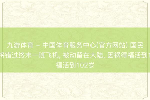 九游体育 - 中国体育服务中心(官方网站) 国民党少将错过终末一班飞机， 被动留在大陆， 因祸得福活到102岁