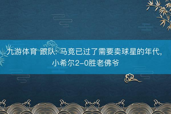 九游体育 跟队: 马竞已过了需要卖球星的年代, 小希尔2-0胜老佛爷