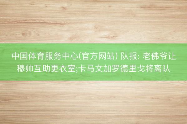 中国体育服务中心(官方网站) 队报: 老佛爷让穆帅互助更衣室;卡马文加罗德里戈将离队