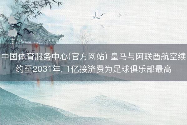 中国体育服务中心(官方网站) 皇马与阿联酋航空续约至2031年， 1亿接济费为足球俱乐部最高