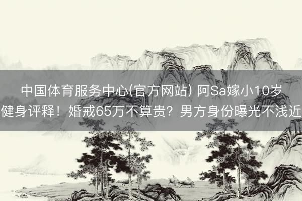 中国体育服务中心(官方网站) 阿Sa嫁小10岁健身评释!婚戒65万不算贵?男方身份曝光不浅近
