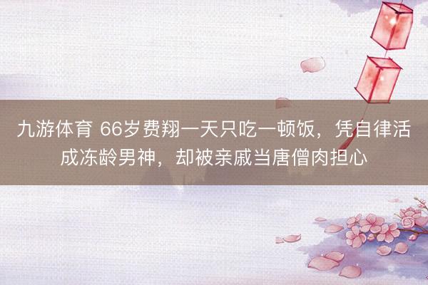 九游体育 66岁费翔一天只吃一顿饭，凭自律活成冻龄男神，却被亲戚当唐僧肉担心