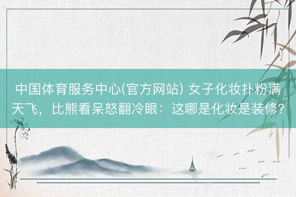 中国体育服务中心(官方网站) 女子化妆扑粉满天飞,比熊看呆怒翻冷眼:这哪是化妆是装修?