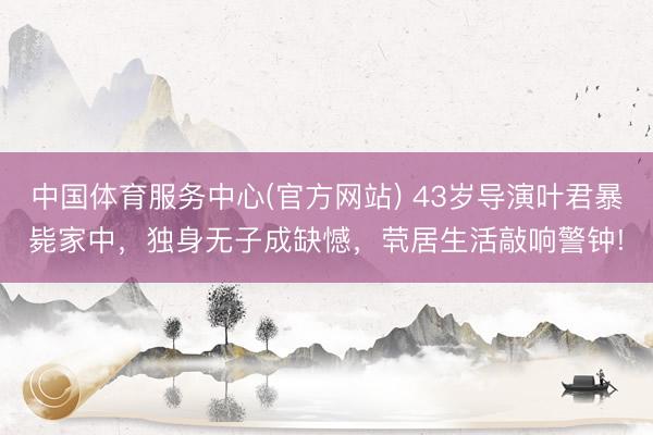 中国体育服务中心(官方网站) 43岁导演叶君暴毙家中，独身无子成缺憾，茕居生活敲响警钟!