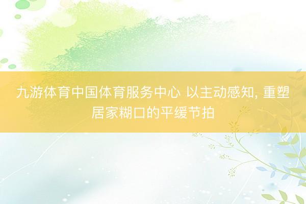 九游体育中国体育服务中心 以主动感知， 重塑居家糊口的平缓节拍