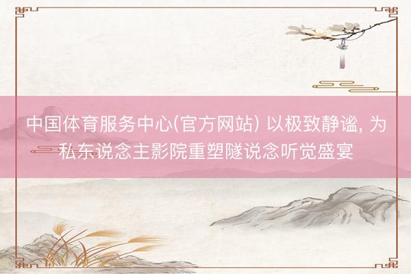 中国体育服务中心(官方网站) 以极致静谧， 为私东说念主影院重塑隧说念听觉盛宴