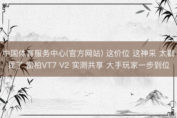 中国体育服务中心(官方网站) 这价位 这神采 太戳我了 雷柏VT7 V2 实测共享 大手玩家一步到位