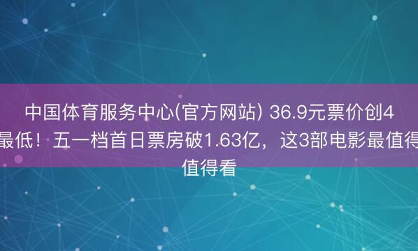 中国体育服务中心(官方网站) 36.9元票价创4年最低！五一档首日票房破1.63亿，这3部电影最值得看