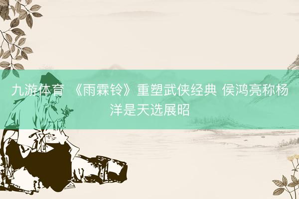 九游体育 《雨霖铃》重塑武侠经典 侯鸿亮称杨洋是天选展昭