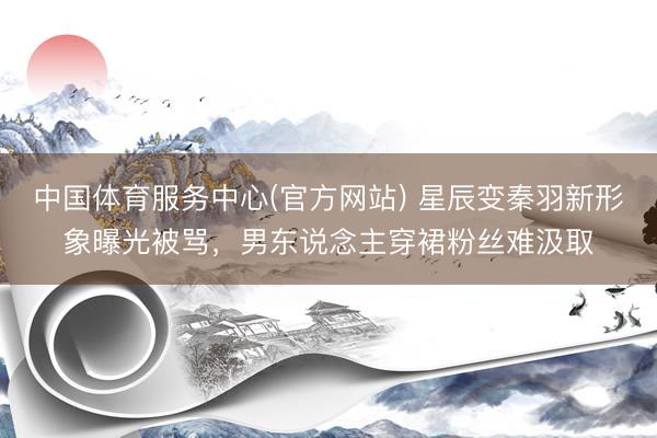 中国体育服务中心(官方网站) 星辰变秦羽新形象曝光被骂，男东说念主穿裙粉丝难汲取