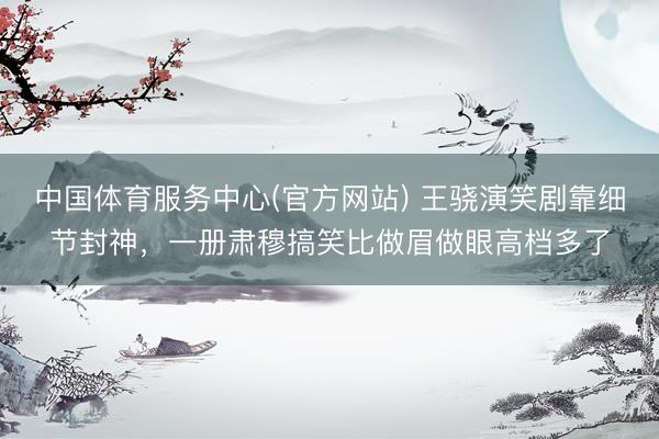 中国体育服务中心(官方网站) 王骁演笑剧靠细节封神，一册肃穆搞笑比做眉做眼高档多了