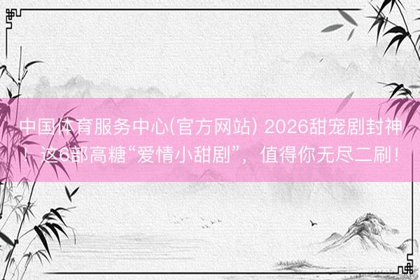 中国体育服务中心(官方网站) 2026甜宠剧封神！这6部高糖“爱情小甜剧”，值得你无尽二刷！