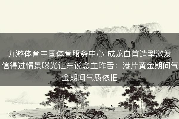 九游体育中国体育服务中心 成龙白首造型激发洽商，信得过情景曝光让东说念主咋舌：港片黄金期间气质依旧