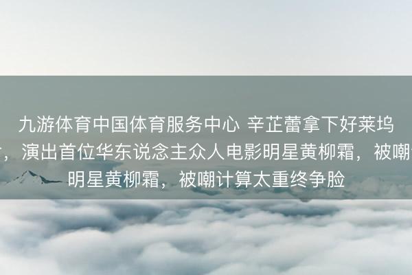九游体育中国体育服务中心 辛芷蕾拿下好莱坞听说女性列传片,演出首位华东说念主众人电影明星黄柳霜,被嘲计算太重终争脸