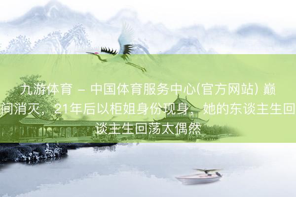 九游体育 - 中国体育服务中心(官方网站) 巅峰期顷刻间消灭，21年后以柜姐身份现身，她的东谈主生回荡太偶然