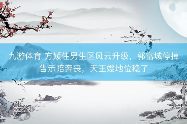 九游体育 方媛住男生区风云升级，郭富城停掉告示陪奔丧，天王嫂地位稳了
