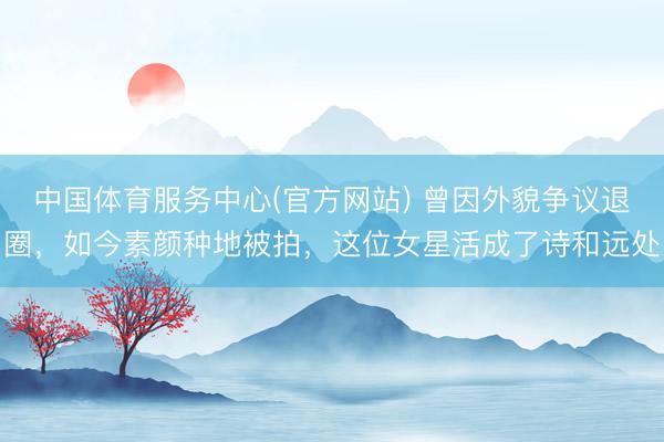 中国体育服务中心(官方网站) 曾因外貌争议退圈,如今素颜种地被拍,这位女星活成了诗和远处