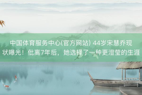 中国体育服务中心(官方网站) 44岁宋慧乔现状曝光!仳离7年后,她选择了一种更澄莹的生涯
