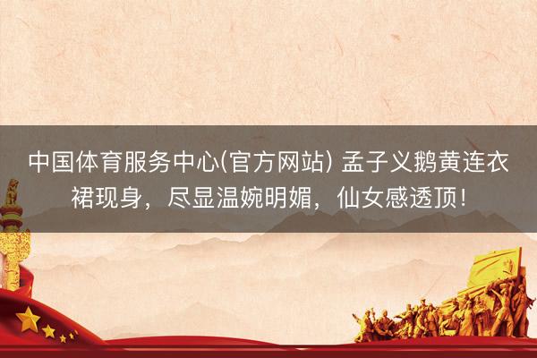 中国体育服务中心(官方网站) 孟子义鹅黄连衣裙现身,尽显温婉明媚,仙女感透顶!
