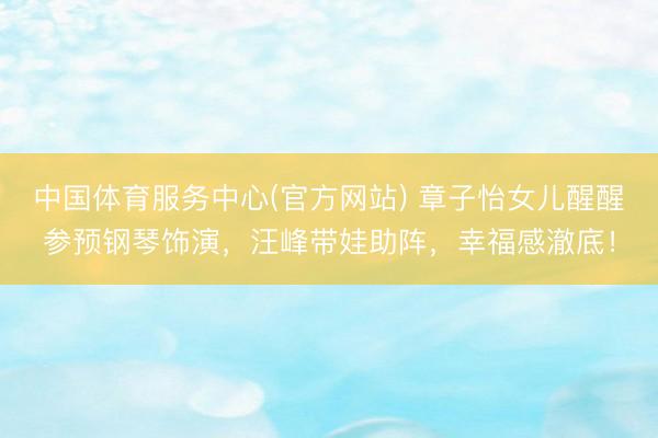 中国体育服务中心(官方网站) 章子怡女儿醒醒参预钢琴饰演，汪峰带娃助阵，幸福感澈底！