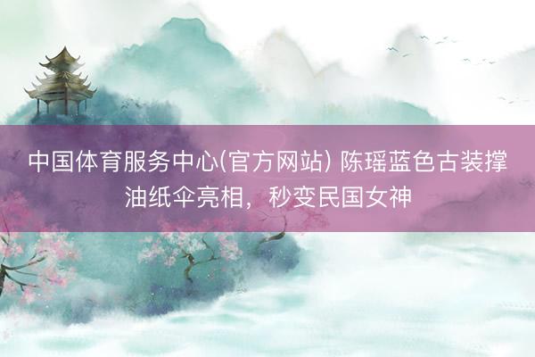 中国体育服务中心(官方网站) 陈瑶蓝色古装撑油纸伞亮相，秒变民国女神