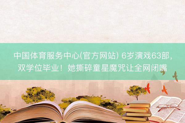 中国体育服务中心(官方网站) 6岁演戏63部，双学位毕业！她撕碎童星魔咒让全网闭嘴