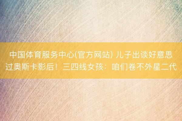 中国体育服务中心(官方网站) 儿子出谈好意思过奥斯卡影后！三四线女孩：咱们卷不外星二代