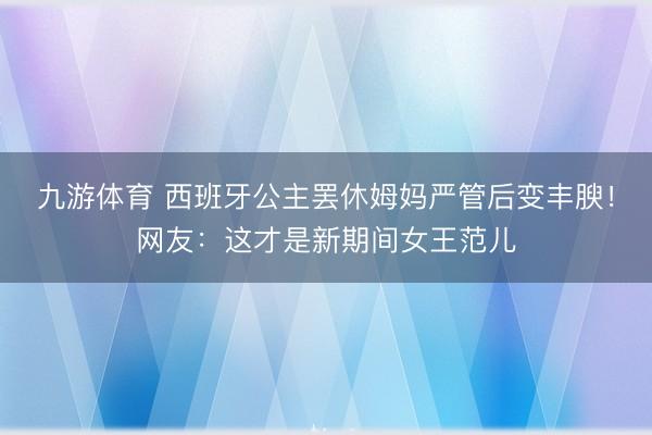 九游体育 西班牙公主罢休姆妈严管后变丰腴!网友:这才是新期间女王范儿