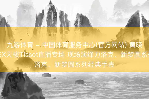 九游体育 - 中国体育服务中心(官方网站) 黄晓明现身京东X天梭Tissot直播专场 现场演绎力洛克、新梦圆系列经典手表