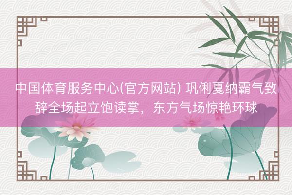 中国体育服务中心(官方网站) 巩俐戛纳霸气致辞全场起立饱读掌，东方气场惊艳环球