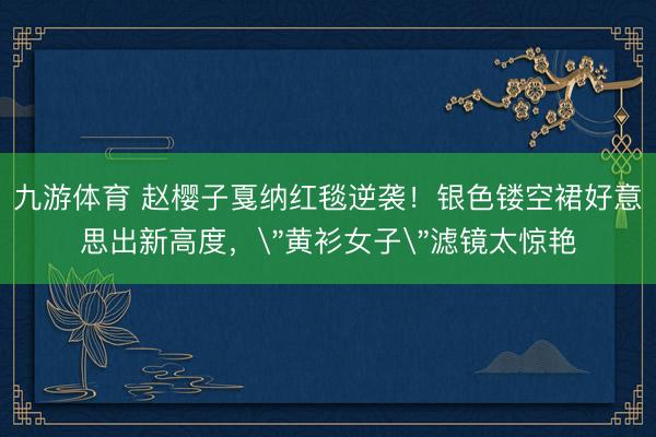 九游体育 赵樱子戛纳红毯逆袭！银色镂空裙好意思出新高度，