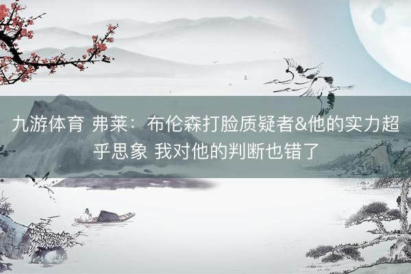 九游体育 弗莱：布伦森打脸质疑者&他的实力超乎思象 我对他的判断也错了
