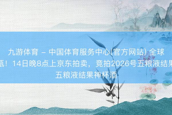 九游体育 - 中国体育服务中心(官方网站) 全球仅此一瓶！14日晚8点上京东拍卖，竞拍2026号五粮液结果神杯酒