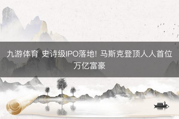 九游体育 史诗级IPO落地! 马斯克登顶人人首位万亿富豪