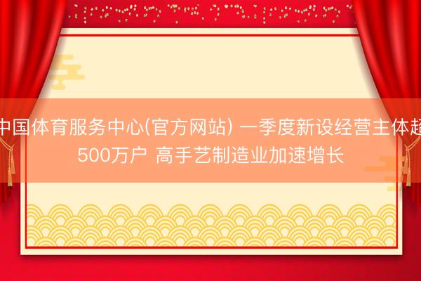 中国体育服务中心(官方网站) 一季度新设经营主体超500万户 高手艺制造业加速增长