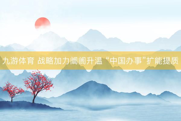 九游体育 战略加力阛阓升温 “中国办事”扩能提质